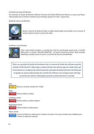 32
Controles da Seção de Monitor
Os controles na Seção de Monitor (Monitor Section) da Scarlett MixControl afetará os canais que foram
selecionados para controlar monitores (por exemplo, aqueles em“azul”- veja acima).
Botão de volume do Monitor
Ajuste o volume de saída de todas as saídas selecionadas nesse botão, com o mouse. O
número abaixo mostra o volume de saída.
Hardware control button
Clicar nesse botão transfere o controle do nível de monitoração geral entre a Scarlett
MixControl e o botão “VOLUME MONITOR” no Painel Frontal da Scarlett 18i20. Quando
habilitado, o botão mostra-se azul e o controle de tela será desabilitado.
Nota: se a posição do botão do hardware não é a mesma do botão do software quando
o botão“H/W Control”é alternado, o potenciômetro de volume age em modo“pick-up”.
Só acontecerá a mudança do volume quando a posição do potenciômetro do hardware
se igualar ou passar pela posição do controle do software. Isso assegura que não haja
aumentos de volume indesejados quando o potenciômetro é movido.
Dim
Atenua o sinal do monitor em 18 dB.
Mute
Silencia todas as saídas.
Left Mute switch
Silencia todas as saídas ímpares.
Right Mute switch
Silencia todas as saídas pares.
Mono switch
Soma (combina) as saídas pares e ímpares em pares. Os sinais somados são madados para 		
ambas as saídas de cada par.
 