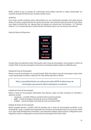 33
NOTA: Lembre-se que as funções de monitoração acima afetam somente as saídas selecionadas nos
controles da Seção de Monitor (por exemplo, aquelas“azul”).
20 dB Pad
Caso esteja usando monitores ativos (alimentados) em sua monitoração principal, você pode precisar
abaixar um pouco o potenciômetro de volume do monitor para alcançar níveis de escuta normais. Nesse
caso, clique no botão Pad -20 dB para fazer tal redução nos volumes das “Line Outputs 1 e 2” (Monitor
Outputs 1 e 2). Isso permitirá que o potenciômetro de Volume opere com um alcance mais extenso.
Seção de Status do Dispositivo
A seção Status do dispositivo exibe informações sobre a taxa de amostragem, sincronização e o driver da
Scarlett 18i20. A taxa de amostragem e fonte de sincronização também podem ser definidas aqui.
Exibição da Taxa de Amostragem
Mostra a taxa de amostragem em uso pela Scarlett 18i20. Para alterar a taxa de amostragem, clique sobre
o valor apresentado vermelho e selecione 44,1 kHz, 48 kHz, 88,2 kHz ou 96 kHz.
Nota: é aconselhável fechar seu software de áudio ANTES de alterar taxas de
amostragem para prevenir efeitos indesejáveis (e audíveis)!
Exibição da Fonte de Sincronização
Mostra a fonte de sincronização selecionada. Para alterá-la, clique na fonte mostrada em vermelho e
selecione na lista:
•	 Internal – a Scarlett 18i20 usa sua fonte interna para fuso horário
•	 ADAT – a fonte do relógio é derivada do sinal na entrada ADAT
•	 S/PDIF – a fonte do relógio é derivada do sinal na entrada S/PDIF
Exibição do Status de Sincronização
Mostra Locked quando a Scarlett 18i20 foi pareada com a Fonte de Sincronização escolhida. Se for
mostrado No Lock, a unidade não foi pareada com a fonte de sincronização externa. Caso ocorra, confira
se os cabos estão devidamente conectados, e que dispositivos digitais externos foram configurados como
dispositivo mestre e configurado na mesma taxa de amostragem da Scarlett 18i20.
 