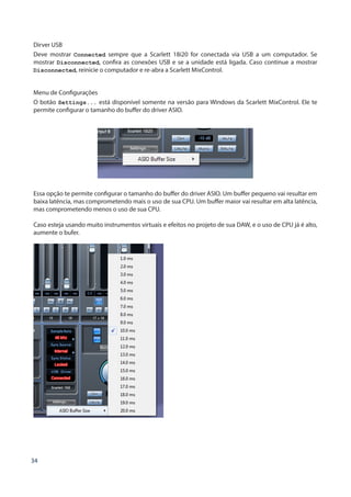 34
Dirver USB
Deve mostrar Connected sempre que a Scarlett 18i20 for conectada via USB a um computador. Se
mostrar Disconnected, confira as conexões USB e se a unidade está ligada. Caso continue a mostrar
Disconnected, reinicie o computador e re-abra a Scarlett MixControl.
Menu de Configurações
O botão Settings... está disponível somente na versão para Windows da Scarlett MixControl. Ele te
permite configurar o tamanho do buffer do driver ASIO.
Essa opção te permite configurar o tamanho do buffer do driver ASIO. Um buffer pequeno vai resultar em
baixa latência, mas comprometendo mais o uso de sua CPU. Um buffer maior vai resultar em alta latência,
mas comprometendo menos o uso de sua CPU.
Caso esteja usando muito instrumentos virtuais e efeitos no projeto de sua DAW, e o uso de CPU já é alto,
aumente o bufer.
 