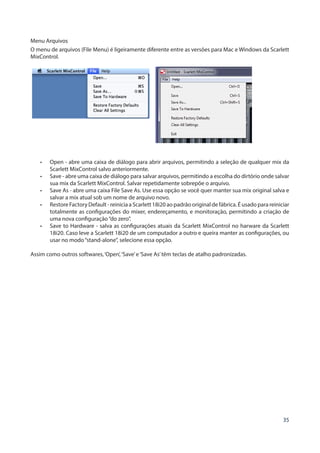 35
Menu Arquivos
O menu de arquivos (File Menu) é ligeiramente diferente entre as versões para Mac e Windows da Scarlett
MixControl.
•	 Open - abre uma caixa de diálogo para abrir arquivos, permitindo a seleção de qualquer mix da
Scarlett MixControl salvo anteriormente.
•	 Save - abre uma caixa de diálogo para salvar arquivos, permitindo a escolha do dirtório onde salvar
sua mix da Scarlett MixControl. Salvar repetidamente sobrepõe o arquivo.
•	 Save As - abre uma caixa File Save As. Use essa opção se você quer manter sua mix original salva e
salvar a mix atual sob um nome de arquivo novo.
•	 Restore Factory Default - reinicia a Scarlett 18i20 ao padrão original de fábrica. É usado para reiniciar
totalmente as configurações do mixer, endereçamento, e monitoração, permitindo a criação de
uma nova configuração“do zero”.
•	 Save to Hardware - salva as configurações atuais da Scarlett MixControl no harware da Scarlett
18i20. Caso leve a Scarlett 18i20 de um computador a outro e queira manter as configurações, ou
usar no modo“stand-alone”, selecione essa opção.
Assim como outros softwares,‘Open’,‘Save’e‘Save As’têm teclas de atalho padronizadas.
 