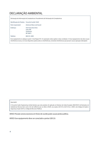 4
DECLARAÇÃO AMBIENTAL
Declaração de Informação de Complacência: Procedimento de Declaração de Complacência
Identificação do Produto:	 Focusrite Scarlett 18i20
Parte responsável:	 American Music and Sound
Endereço:	4325 Executive Drive
Suite 300
Southaven
MS 38672
Telefone:	800-431-2609
Esse equipamento se adequa à parte 15 das Regras FCC. As operações estão sujeitas à duas condições: (1) Esse equipamento não deve causar
interferência nociva, e (2) esse dispositivo pode aceitar as interferências, incluindo interferências que possam causar operação indesejável.
Nota RoHS
A Focusrite Audio Engineering Limited declara que este produto, foi aplicado às Diretivas da União Européia 2002/95/EC de Restrições de
Substâncias Nocivas bem como à lei da California que se refere à RoHS, nas seções 25214.10, 25214.10.2, e 58012, do Código de Saúde e
Segurança; Seção 42475.2, Código de Recursos Públicos.
AVISO: Pressão sonora excessiva em fones de ouvido pode causar perda auditiva.
AVISO: Esse equipamento deve ser conectado a portas USB 2.0.
 