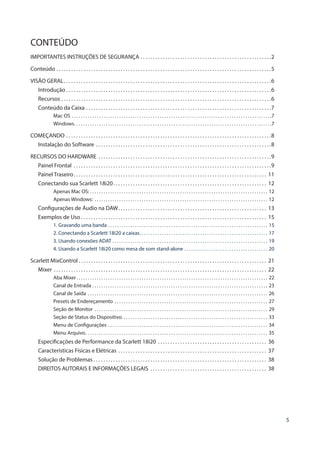 5
CONTEÚDO
IMPORTANTES INSTRUÇÕES DE SEGURANÇA . . . . . . . . . . . . . . . . . . . . . . . . . . . . . . . . . . . . . . . . . . . . . . . . . . . . . 2
Conteúdo . . . . . . . . . . . . . . . . . . . . . . . . . . . . . . . . . . . . . . . . . . . . . . . . . . . . . . . . . . . . . . . . . . . . . . . . . . . . . . . . . . . . . . . 5
VISÃO GERAL . . . . . . . . . . . . . . . . . . . . . . . . . . . . . . . . . . . . . . . . . . . . . . . . . . . . . . . . . . . . . . . . . . . . . . . . . . . . . . . . . . . 6
Introdução  . . . . . . . . . . . . . . . . . . . . . . . . . . . . . . . . . . . . . . . . . . . . . . . . . . . . . . . . . . . . . . . . . . . . . . . . . . . . . . . . . . 6
Recursos . . . . . . . . . . . . . . . . . . . . . . . . . . . . . . . . . . . . . . . . . . . . . . . . . . . . . . . . . . . . . . . . . . . . . . . . . . . . . . . . . . . . . 6
Conteúdo da Caixa . . . . . . . . . . . . . . . . . . . . . . . . . . . . . . . . . . . . . . . . . . . . . . . . . . . . . . . . . . . . . . . . . . . . . . . . . . . 7
Mac OS . . . . . . . . . . . . . . . . . . . . . . . . . . . . . . . . . . . . . . . . . . . . . . . . . . . . . . . . . . . . . . . . . . . . . . . . . . . . . . . . . . . . . . . . . 7
Windows . . . . . . . . . . . . . . . . . . . . . . . . . . . . . . . . . . . . . . . . . . . . . . . . . . . . . . . . . . . . . . . . . . . . . . . . . . . . . . . . . . . . . . . 7
COMEÇANDO . . . . . . . . . . . . . . . . . . . . . . . . . . . . . . . . . . . . . . . . . . . . . . . . . . . . . . . . . . . . . . . . . . . . . . . . . . . . . . . . . . . 8
Instalação do Software . . . . . . . . . . . . . . . . . . . . . . . . . . . . . . . . . . . . . . . . . . . . . . . . . . . . . . . . . . . . . . . . . . . . . . . 8
RECURSOS DO HARDWARE . . . . . . . . . . . . . . . . . . . . . . . . . . . . . . . . . . . . . . . . . . . . . . . . . . . . . . . . . . . . . . . . . . . . . . 9
Painel Frontal . . . . . . . . . . . . . . . . . . . . . . . . . . . . . . . . . . . . . . . . . . . . . . . . . . . . . . . . . . . . . . . . . . . . . . . . . . . . . . . . 9
Painel Traseiro . . . . . . . . . . . . . . . . . . . . . . . . . . . . . . . . . . . . . . . . . . . . . . . . . . . . . . . . . . . . . . . . . . . . . . . . . . . . . . 11
Conectando sua Scarlett 18i20 . . . . . . . . . . . . . . . . . . . . . . . . . . . . . . . . . . . . . . . . . . . . . . . . . . . . . . . . . . . . . . 12
Apenas Mac OS:  . . . . . . . . . . . . . . . . . . . . . . . . . . . . . . . . . . . . . . . . . . . . . . . . . . . . . . . . . . . . . . . . . . . . . . . . . . . . . . . 12
Apenas Windows: . . . . . . . . . . . . . . . . . . . . . . . . . . . . . . . . . . . . . . . . . . . . . . . . . . . . . . . . . . . . . . . . . . . . . . . . . . . . . . 12
Configurações de Áudio na DAW . . . . . . . . . . . . . . . . . . . . . . . . . . . . . . . . . . . . . . . . . . . . . . . . . . . . . . . . . . . . 13
Exemplos de Uso . . . . . . . . . . . . . . . . . . . . . . . . . . . . . . . . . . . . . . . . . . . . . . . . . . . . . . . . . . . . . . . . . . . . . . . . . . . 15
1. Gravando uma banda . . . . . . . . . . . . . . . . . . . . . . . . . . . . . . . . . . . . . . . . . . . . . . . . . . . . . . . . . . . . . . . . . . . . . . . . 15
2. Conectando a Scarlett 18i20 a caixas . . . . . . . . . . . . . . . . . . . . . . . . . . . . . . . . . . . . . . . . . . . . . . . . . . . . . . . . . 17
3. Usando conexões ADAT . . . . . . . . . . . . . . . . . . . . . . . . . . . . . . . . . . . . . . . . . . . . . . . . . . . . . . . . . . . . . . . . . . . . . . 19
4. Usando a Scarlett 18i20 como mesa de som stand-alone . . . . . . . . . . . . . . . . . . . . . . . . . . . . . . . . . . . . . . 20
Scarlett MixControl  . . . . . . . . . . . . . . . . . . . . . . . . . . . . . . . . . . . . . . . . . . . . . . . . . . . . . . . . . . . . . . . . . . . . . . . . . . . . 21
Mixer  . . . . . . . . . . . . . . . . . . . . . . . . . . . . . . . . . . . . . . . . . . . . . . . . . . . . . . . . . . . . . . . . . . . . . . . . . . . . . . . . . . . . . . 22
Aba Mixer . . . . . . . . . . . . . . . . . . . . . . . . . . . . . . . . . . . . . . . . . . . . . . . . . . . . . . . . . . . . . . . . . . . . . . . . . . . . . . . . . . . . . 22
Canal de Entrada . . . . . . . . . . . . . . . . . . . . . . . . . . . . . . . . . . . . . . . . . . . . . . . . . . . . . . . . . . . . . . . . . . . . . . . . . . . . . . . 23
Canal de Saída . . . . . . . . . . . . . . . . . . . . . . . . . . . . . . . . . . . . . . . . . . . . . . . . . . . . . . . . . . . . . . . . . . . . . . . . . . . . . . . . . 26
Presets de Endereçamento . . . . . . . . . . . . . . . . . . . . . . . . . . . . . . . . . . . . . . . . . . . . . . . . . . . . . . . . . . . . . . . . . . . . . 27
Seção de Monitor . . . . . . . . . . . . . . . . . . . . . . . . . . . . . . . . . . . . . . . . . . . . . . . . . . . . . . . . . . . . . . . . . . . . . . . . . . . . . . 29
Seção de Status do Dispositivo . . . . . . . . . . . . . . . . . . . . . . . . . . . . . . . . . . . . . . . . . . . . . . . . . . . . . . . . . . . . . . . . . 33
Menu de Configurações . . . . . . . . . . . . . . . . . . . . . . . . . . . . . . . . . . . . . . . . . . . . . . . . . . . . . . . . . . . . . . . . . . . . . . . . 34
Menu Arquivo . . . . . . . . . . . . . . . . . . . . . . . . . . . . . . . . . . . . . . . . . . . . . . . . . . . . . . . . . . . . . . . . . . . . . . . . . . . . . . . . . 35
Especificações de Performance da Scarlett 18i20 . . . . . . . . . . . . . . . . . . . . . . . . . . . . . . . . . . . . . . . . . . . . . 36
Características Físicas e Elétricas . . . . . . . . . . . . . . . . . . . . . . . . . . . . . . . . . . . . . . . . . . . . . . . . . . . . . . . . . . . . . 37
Solução de Problemas  . . . . . . . . . . . . . . . . . . . . . . . . . . . . . . . . . . . . . . . . . . . . . . . . . . . . . . . . . . . . . . . . . . . . . . 38
DIREITOS AUTORAIS E INFORMAÇÕES LEGAIS  . . . . . . . . . . . . . . . . . . . . . . . . . . . . . . . . . . . . . . . . . . . . . . . 38
 