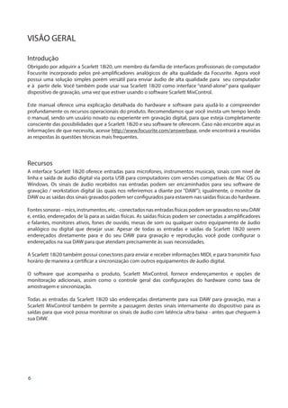 6
VISÃO GERAL
Introdução
Obrigado por adquirir a Scarlett 18i20, um membro da família de interfaces profissionais de computador
Focusrite incorporado pelos pré-amplificadores analógicos de alta qualidade da Focusrite. Agora você
possui uma solução simples porém versátil para enviar áudio de alta qualidade para seu computador
e à partir dele. Você também pode usar sua Scarlett 18i20 como interface “stand-alone” para qualquer
dispositivo de gravação, uma vez que estiver usando o software Scarlett MixControl.
Este manual oferece uma explicação detalhada do hardware e software para ajudá-lo a compreender
profundamente os recursos operacionais do produto. Recomendamos que você invista um tempo lendo
o manual, sendo um usuário novato ou experiente em gravação digital, para que esteja completamente
consciente das possibilidades que a Scarlett 18i20 e seu software te oferecem. Caso não encontre aqui as
informações de que necessita, acesse http://www.focusrite.com/answerbase, onde encontrará a reunidas
as respostas às questões técnicas mais frequentes.
Recursos
A interface Scarlett 18i20 oferece entradas para microfones, instrumentos musicais, sinais com nível de
linha e saída de áudio digital via porta USB para computadores com versões compatíveis de Mac OS ou
Windows. Os sinais de áudio recebidos nas entradas podem ser encaminhados para seu software de
gravação / workstation digital (às quais nos referiremos a diante por “DAW”); igualmente, o monitor da
DAW ou as saídas dos sinais gravados podem ser configurados para estarem nas saídas físicas do hardware.
Fontes sonoras – mics, instrumentos, etc. - conectados nas entradas físicas podem ser gravados no seu DAW
e, então, endereçados de lá para as saídas físicas. As saídas físicas podem ser conectadas a amplificadores
e falantes, monitores ativos, fones de ouvido, mesas de som ou qualquer outro equipamento de áudio
analógico ou digital que desejar usar. Apesar de todas as entradas e saídas da Scarlett 18i20 serem
endereçados diretamente para e do seu DAW para gravação e reprodução, você pode configurar o
endereçados na sua DAW para que atendam precisamente às suas necessidades.
A Scarlett 18i20 também possui conectores para enviar e receber informações MIDI, e para transmitir fuso
horário de maneira a certificar a sincronização com outros equipamentos de áudio digital.
O software que acompanha o produto, Scarlett MixControl, fornece endereçamentos e opções de
monitoração adicionais, assim como o controle geral das configurações do hardware como taxa de
amostragem e sincronização.
Todas as entradas da Scarlett 18i20 são endereçadas diretamente para sua DAW para gravação, mas a
Scarlett MixControl também te permite a passagem destes sinais internamente do dispositivo para as
saídas para que você possa monitorar os sinais de áudio com latência ultra baixa - antes que cheguem à
sua DAW.
 
