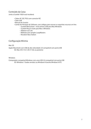 7
Conteúdo da Caixa
Junto à Scarlett 18i20 você receberá:
	 • Cabos AC (DC PSU) com conector IEC
	 • Cabo USB
	 • Manual do Usuário
	 • Cartão de Ativação do Software, com códigos para acessar os seguintes recursos on-line:
		 – Scarlett MixControl – inclui drivers USB para Mac/Windows
		 – Scarlett Plug-in Suite para Mac e Windows
		 – Ableton Live Lite
		 – Biblioteca de samples LoopMasters
		 – Novation Bass Station
Configuração Mínima
Mac OS
Apple Macintosh com USB de alta velocidade 2.0-compatível com porta USB
	 SO: Mac OS X 10.7, OS X 10.8, ou posterior
Windows
Computador compatível Windows com uma USB 2.0-compatível com porta USB
	 SO: Windows 7 (todas versões) ou Windows 8 (exceto Windows 8 RT)
 