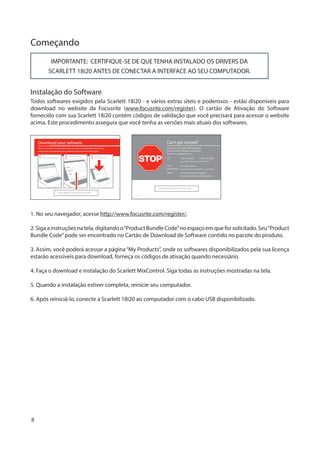 8
Começando
IMPORTANTE: CERTIFIQUE-SE DE QUE TENHA INSTALADO OS DRIVERS DA
SCARLETT 18i20 ANTES DE CONECTAR A INTERFACE AO SEU COMPUTADOR.
Instalação do Software
Todos softwares exigidos pela Scarlett 18i20 - e vários extras úteis e poderosos - estão disponíveis para
download no website da Focusrite (www.focusrite.com/register). O cartão de Ativação do Software
fornecido com sua Scarlett 18i20 contém códigos de validação que você precisará para acessar o website
acima. Este procedimento assegura que você tenha as versões mais atuais dos softwares.
Can’t get started?
If you have any trouble with this product
do not go back to the place of purchase.
Contact our support team on:
US:
UK 
International:
Online:
PLACE SERIAL NUMBER STICKER HERE
1-855-24-FOCUS (1-855-243-6287)
Support available Monday - Friday 8am – 6pm (PST)
+44 1494 462246
Support available Monday - Friday 9:30am – 6pm (GMT/BST)
www.focusrite.com/support
www.novationmusic.com/support
FA0736-01
1. No seu navegador, acesse http://www.focusrite.com/register/.
2.Sigaainstruçõesnatela,digitandoo“ProductBundleCode”noespaçoemqueforsolicitado.Seu“Product
Bundle Code”pode ser encontrado no Cartão de Download de Software contido no pacote do produto.
3. Assim, você poderá acessar a página“My Products”, onde os softwares disponibilizados pela sua licença
estarão acessíveis para download, forneça os códigos de ativação quando necessário.
4. Faça o download e instalação do Scarlett MixControl. Siga todas as instruções mostradas na tela.
5. Quando a instalação estiver completa, reinicie seu computador.
6. Após reiniciá-lo, conecte a Scarlett 18i20 ao computador com o cabo USB disponibilizado.
 