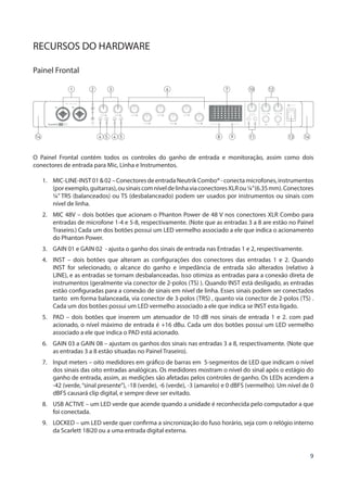 9
RECURSOS DO HARDWARE
Painel Frontal
O Painel Frontal contém todos os controles do ganho de entrada e monitoração, assim como dois
conectores de entrada para Mic, Linha e Instrumentos.
1.	 MIC-LINE-INST0102–ConectoresdeentradaNeutrikCombo®-conectamicrofones,instrumentos
(porexemplo,guitarras),ousinaiscomníveldelinhaviaconectoresXLRou¼”(6.35mm).Conectores
¼” TRS (balanceados) ou TS (desbalanceado) podem ser usados por instrumentos ou sinais com
nível de linha.
2.	 MIC 48V – dois botões que acionam o Phanton Power de 48 V nos conectores XLR Combo para
entradas de microfone 1-4 e 5-8, respectivamente. (Note que as entradas 3 a 8 are estão no Painel
Traseiro.) Cada um dos botões possui um LED vermelho associado a ele que indica o acionamento
do Phanton Power.
3.	 GAIN 01 e GAIN 02 - ajusta o ganho dos sinais de entrada nas Entradas 1 e 2, respectivamente.
4.	 INST – dois botões que alteram as configurações dos conectores das entradas 1 e 2. Quando
INST for selecionado, o alcance do ganho e impedância de entrada são alterados (relativo à
LINE), e as entradas se tornam desbalanceadas. Isso otimiza as entradas para a conexão direta de
instrumentos (geralmente via conector de 2-polos (TS) ). Quando INST está desligado, as entradas
estão configuradas para a conexão de sinais em nível de linha. Esses sinais podem ser conectados
tanto em forma balanceada, via conector de 3-polos (TRS) , quanto via conector de 2-polos (TS) .
Cada um dos botões possui um LED vermelho associado a ele que indica se INST esta ligado.
5.	 PAD – dois botões que inserem um atenuador de 10 dB nos sinais de entrada 1 e 2. com pad
acionado, o nível máximo de entrada é +16 dBu. Cada um dos botões possui um LED vermelho
associado a ele que indica o PAD está acionado.
6.	 GAIN 03 a GAIN 08 – ajustam os ganhos dos sinais nas entradas 3 a 8, respectivamente. (Note que
as entradas 3 a 8 estão situadas no Painel Traseiro).
7.	 Input meters – oito medidores em gráfico de barras em 5-segmentos de LED que indicam o nível
dos sinais das oito entradas analógicas. Os medidores mostram o nível do sinal após o estágio do
ganho de entrada, assim, as medições são afetadas pelos controles de ganho. Os LEDs acendem a
-42 (verde,“sinal presente”), -18 (verde), -6 (verde), -3 (amarelo) e 0 dBFS (vermelho). Um nível de 0
dBFS causará clip digital, e sempre deve ser evitado.
8.	 USB ACTIVE – um LED verde que acende quando a unidade é reconhecida pelo computador a que
foi conectada.
9.	 LOCKED – um LED verde quer confirma a sincronização do fuso horário, seja com o relógio interno
da Scarlett 18i20 ou a uma entrada digital externa.
4 5 4 5 8 9 13 1414 11
1 2 7 103 126
 