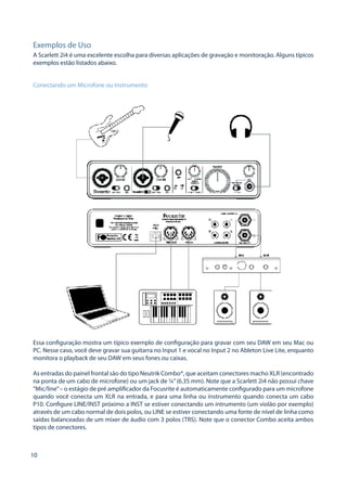 10 
Exemplos de Uso 
A Scarlett 2i4 é uma excelente escolha para diversas aplicações de gravação e monitoração. Alguns típicos exemplos estão listados abaixo. 
Conectando um Microfone ou Instrumento 
Essa configuração mostra um típico exemplo de configuração para gravar com seu DAW em seu Mac ou PC. Nesse caso, você deve gravar sua guitarra no Input 1 e vocal no Input 2 no Ableton Live Lite, enquanto monitora o playback de seu DAW em seus fones ou caixas. 
As entradas do painel frontal são do tipo Neutrik Combo®, que aceitam conectores macho XLR (encontrado na ponta de um cabo de microfone) ou um jack de ¼” (6.35 mm). Note que a Scarlett 2i4 não possui chave “Mic/line” – o estágio de pré amplificador da Focusrite é automaticamente configurado para um microfone quando você conecta um XLR na entrada, e para uma linha ou instrumento quando conecta um cabo P10. Configure LINE/INST próximo a INST se estiver conectando um intrumento (um violão por exemplo) através de um cabo normal de dois polos, ou LINE se estiver conectando uma fonte de nível de linha como saídas balanceadas de um mixer de áudio com 3 polos (TRS). Note que o conector Combo aceita ambos tipos de conectores.  