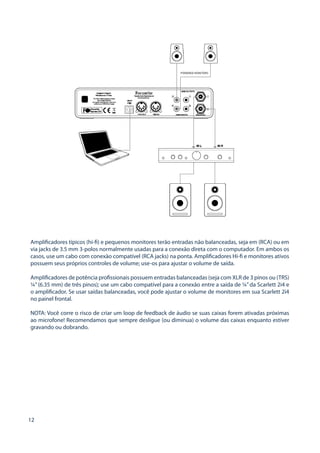 12 
Amplificadores típicos (hi-fi) e pequenos monitores terão entradas não balanceadas, seja em (RCA) ou em via jacks de 3.5 mm 3-polos normalmente usadas para a conexão direta com o computador. Em ambos os casos, use um cabo com conexão compatível (RCA jacks) na ponta. Amplificadores Hi-fi e monitores ativos possuem seus próprios controles de volume; use-os para ajustar o volume de saída. 
Amplificadores de potência profissionais possuem entradas balanceadas (seja com XLR de 3 pinos ou (TRS) ¼” (6.35 mm) de três pinos); use um cabo compatível para a conexão entre a saída de ¼” da Scarlett 2i4 e o amplificador. Se usar saídas balanceadas, você pode ajustar o volume de monitores em sua Scarlett 2i4 no painel frontal. 
NOTA: Você corre o risco de criar um loop de feedback de áudio se suas caixas forem ativadas próximas ao microfone! Recomendamos que sempre desligue (ou diminua) o volume das caixas enquanto estiver gravando ou dobrando.  