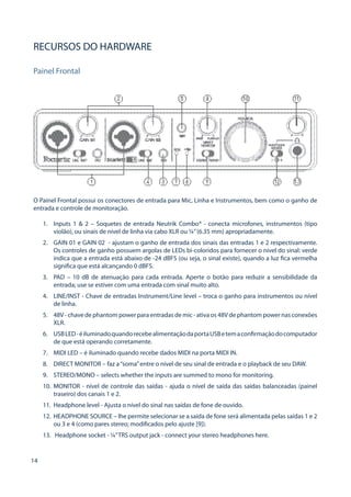 14 
RECURSOS DO HARDWARE 
Painel Frontal 
O Painel Frontal possui os conectores de entrada para Mic, Linha e Instrumentos, bem como o ganho de entrada e controle de monitoração. 
1. 
Inputs 1 & 2 – Soquetes de entrada Neutrik Combo® - conecta microfones, instrumentos (tipo violão), ou sinais de nível de linha via cabo XLR ou ¼” (6.35 mm) apropriadamente. 
2. 
GAIN 01 e GAIN 02 - ajustam o ganho de entrada dos sinais das entradas 1 e 2 respectivamente. Os controles de ganho possuem argolas de LEDs bi-coloridos para fornecer o nível do sinal: verde indica que a entrada está abaixo de -24 dBFS (ou seja, o sinal existe), quando a luz fica vermelha significa que está alcançando 0 dBFS. 
3. 
PAD – 10 dB de atenuação para cada entrada. Aperte o botão para reduzir a sensibilidade da entrada; use se estiver com uma entrada com sinal muito alto. 
4. 
LINE/INST - Chave de entradas Instrument/Line level – troca o ganho para instrumentos ou nível de linha. 
5. 
48V - chave de phantom power para entradas de mic - ativa os 48V de phantom power nas conexões XLR. 
6. 
USB LED - é iluminado quando recebe alimentação da porta USB e tem a confirmação do computador de que está operando corretamente. 
7. 
MIDI LED – é iluminado quando recebe dados MIDI na porta MIDI IN. 
8. 
DIRECT MONITOR – faz a “soma” entre o nível de seu sinal de entrada e o playback de seu DAW. 
9. 
STEREO/MONO – selects whether the inputs are summed to mono for monitoring. 
10. 
MONITOR - nível de controle das saídas - ajuda o nível de saída das saídas balanceadas (painel traseiro) dos canais 1 e 2. 
11. 
Headphone level - Ajusta o nível do sinal nas saídas de fone de ouvido. 
12. 
HEADPHONE SOURCE – lhe permite selecionar se a saída de fone será alimentada pelas saídas 1 e 2 ou 3 e 4 (como pares stereo; modificados pelo ajuste [9]). 
13. 
Headphone socket - ¼” TRS output jack - connect your stereo headphones here.  