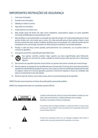 2 
IMPORTANTES INSTRUÇÕES DE SEGURANÇA 
1. 
Leia essas instruções. 
2. 
Guarde essas instruções. 
3. 
Obedeça a todos os avisos. 
4. 
Siga todas as instruções. 
5. 
Limpe apenas com pano seco. 
6. 
Não instale perto de fontes de calor como radiadores, aquecedores, fogão, ou outro aparelho (incluindo amplificadores) que produzam calor. 
7. 
Não danifique o pino polarizado ou aterrado do cabo de energia. Um cabo polarizado possui duas pontas chatas com uma maior que a outra. Um cabo aterrado possui duas pontas chatas e uma terceira central aterrada. Ambos modelos são feitos para sua proteção. Se o cabo fornecido não for compatível com sua tomada, consulte um eletricista para substituir sua tomada obsoleta. 
8. 
Proteja o cabo de força contra pisadas particularmente nos conectores, ou na ponta onde se conecta ao aparelho. 
9. 
Use apenas acessórios especificados pelo fabricante. 
10. Use apenas carrinho, estante, tripé, suporte, ou mesa especificados pelo fabricante. Quando um carrinho for usado, cuidado ao movê-lo para evitar que ele caia e machuque alguém. 
11. 
Desconecte seu aparelho durante chuvas fortes ou quanto não estiver usando por muito tempo. 
12. 
Recorra apenas as equipe técnica qualificada para manutenção. O serviço será necessário quando o aparelho for danificado de qualquer maneira, como cabo ou conector danificado, líquido derramado ou objetos caírem em cima do aparelho, quando o mesmo for exposto à chuva ou umidade, não operar corretamente ou for derrubado. 
13. 
Nenhum tipo de chama, como velas acesas, deve ser posicionada perto do aparelho. 
AVISO: Pressão sonora excessiva em fones de ouvido pode causar perda auditiva. 
AVISO: Esse equipamento deve ser conectado a portas USB 2.0. 
CUIDADO: PARA REDUZIR O RISCO DE FOGO, NÃO REMOVA A TAMPA (OU TRASEIRA). NÃO EXISTEM PARTES A SEREM REPARADAS PELO USUÁRIO. 
RECORRA À ASSISTÊNCIA TÉCNICA AUTORIZADA. 
A seta dentro de um triângulo equilátero, é usado para alertar o usuário sobre a presença de “alta voltagem” dentro do produto com capacidade suficiente de causas choques elétricos. 
O ponto de exclamação dentro de um triângulo equilátero deve alertar o usuário sobre a presença importante de operações ou serviços.  