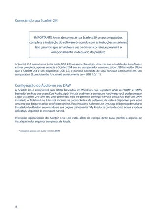 8 
Conectando sua Scarlett 2i4 
IMPORTANTE: Antes de conectar sua Scarlett 2i4 a seu computador, complete a instalação do software de acordo com as instruções anteriores. Isso garantirá que o hardware use os drivers corretos, e previnirá o comportamento inadequado do produto. 
A Scarlett 2i4 possui uma única porta USB 2.0 (no painel traseiro). Uma vez que a instalação do software estiver completa, apenas conecte a Scarlett 2i4 em seu computador usando o cabo USB fornecido. (Note que a Scarlett 2i4 é um dispositivo USB 2.0, e por isso necessita de uma conexão compatível em seu computador. O produto não funcionará corretamente com USB 1.0/1.1) 
Configuração do Áudio em seu DAW 
A Scarlett 2i4 é compatível com DAWs baseados em Windows que suportem ASIO ou WDM* e DAWs baseados em Mac que usem Core Audio. Após instalar os drivers e conectar o hardware, você pode começar a usar a Scarlett 2i4 com seu DAW preferido. Para lhe permitir começar se você ainda não tiver um DAW instalado, o Ableton Live Lite está incluso no pacote Xcite+ de software; ele estará disponível para você uma vez que baixar e ativar o software online. Para instalar o Ableton Lite Live, faça o download e salve o Instalador do Ableton encontrado na sua página da Focusrite “My Products” como descrito acima, e rode o aplicativo, seguindo as instruções na tela. 
Instruções operacionais do Ableton Live Lite estão além do escopo deste Guia, porém o arquivo de instalação inclui arquivos completos de Ajuda. 
*compatível apenas com áudio 16-bit em WDM  