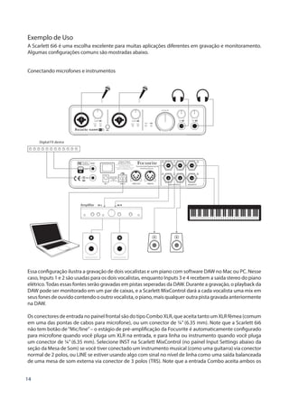 14
Exemplo de Uso
A Scarlett 6i6 é uma escolha excelente para muitas aplicações diferentes em gravação e monitoramento.
Algumas configurações comuns são mostradas abaixo.
Conectando microfones e instrumentos
Digital FX device
Amplifier
Essa configuração ilustra a gravação de dois vocalistas e um piano com software DAW no Mac ou PC. Nesse
caso, Inputs 1 e 2 são usadas para os dois vocalistas, enquanto Inputs 3 e 4 recebem a saída stereo do piano
elétrico.Todas essas fontes serão gravadas em pistas seperadas da DAW. Durante a gravação, o playback da
DAW pode ser monitorado em um par de caixas, e a Scarlett MixControl dará a cada vocalista uma mix em
seus fones de ouvido contendo o outro vocalista, o piano, mais qualquer outra pista gravada anteriormente
na DAW.
Os conectores de entrada no painel frontal são do tipo Combo XLR, que aceita tanto um XLR fêmea (comum
em uma das pontas de cabos para microfone), ou um conector de ¼” (6.35 mm). Note que a Scarlett 6i6
não tem botão de“Mic/line”– o estágio de pré-amplificação da Focusrite é automaticamente configurado
para microfone quando você pluga um XLR na entrada, e para linha ou instrumento quando você pluga
um conector de ¼” (6.35 mm). Selecione INST na Scarlett MixControl (no painel Input Settings abaixo da
seção da Mesa de Som) se você tiver conectado um instrumento musical (como uma guitarra) via conector
normal de 2 polos, ou LINE se estiver usando algo com sinal no nível de linha como uma saída balanceada
de uma mesa de som externa via conector de 3 polos (TRS). Note que a entrada Combo aceita ambos os
 