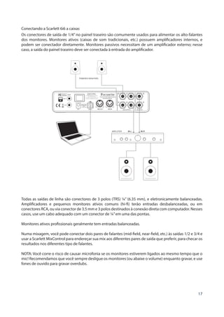 17
Conectando a Scarlett 6i6 a caixas
Os conectores de saída de 1/4” no painel traseiro são comumente usados para alimentar os alto-falantes
dos monitores. Monitores ativos (caixas de som tradicionais, etc.) possuem amplificadores internos, e
podem ser conectador diretamente. Monitores passivos necessitam de um amplificador externo; nesse
caso, a saída do painel traseiro deve ser conectada à entrada do amplificador.
POWERED MONITORS
AMPLIFIER
Todas as saídas de linha são conectores de 3 polos (TRS) ¼” (6.35 mm), e eletronicamente balanceadas.
Amplificadores e pequenos monitores ativos comuns (hi-fi) terão entradas desbalanceadas, ou em
conectores RCA, ou via conector de 3.5 mm e 3 polos destinados à conexão direta com computador. Nesses
casos, use um cabo adequado com um conector de ¼”em uma das pontas.
Monitores ativos profissionais geralmente tem entradas balanceadas.
Numa mixagem, você pode conectar dois pares de falantes (mid-field, near-field, etc.) às saídas 1/2 e 3/4 e
usar a Scarlett MixControl para endereçar sua mix aos diferentes pares de saída que preferir, para checar os
resultados nos diferentes tipo de falantes.
NOTA: Você corre o risco de causar microfonia se os monitores estiverem ligados ao mesmo tempo que o
mic! Recomendamos que você sempre desligue os monitores (ou abaixe o volume) enquanto gravar, e use
fones de ouvido para gravar overdubs.
 