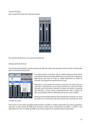 21
Canal de Entrada
Dois canais de entrada são mostrados abaixo.
Os controles disponíveis nos canais de entrada são:
Seleção da fonte de Sinal
Este botão está localizado na parte superior do fader de cada canal; quando nenhuma fonte é selecionada
para o canal, ele mostrará Off.
Esse botão oferece duas listas: Inputs e DAW; selecionar Inputs abrirá
uma lista de todas as entradas disponíveis na Scarlett 6i6, e selecionar
DAW abrirá uma lista de todas as saídas disponíveis na DAW. As
entradas não disponíveis aparecerão em cinza.
Note que os canais podem ser mono, ou aos pares de stereo para sua
operação. A operação de canais stereo mostrará um canal com fader
anexado que te permitirá controlar os faders da direita e esquerda
(que formam o canal stereo) simultaneamente. Veja a página 23
para mais detalhes sobre as definições de canais mono e stereo.
Note que uma entrada pode ser direcionada para somente um canal
em cada mix. Se ela já tiver sido direcionada, será mostrada em cinza
nos demais canais.
Para incluir na mix pistas gravadas anteriormente na DAW, ou áudios importados de outros programas,
selecione os dois canais da DAW que formarão a faixa stereo. Geralmente são DAW 1 e DAW 2, mas
dependerá de como as saídas da DAW ou do outro programa em questão foram endereçadas.
 