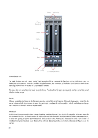 22
Mute Solo
Stereo
Pan
Control
Input Channels
Channel Names
PFL
Fader
Meter
Controle de Pan
Se você definiu sua mix como stereo (veja a página 23), o controle de Pan (um botão deslizante para os
lados) vai posicionar o sinal do canal na imagem stereo, por exemplo, o sinal será posicionado entre duas
saídas para monitor de áudio da Esquerda ou Direita.
No caso de um canal stereo, levar o controle de Pan totalmente para a esquerda corta o sinal do canal
direito, e vice-versa.
Fader
Clique no potão de Fader e deslize para ajustar o sinal do canal na mix. Clicando duas vezes o ganho do
canal vai para 0 dB. Note que o alcance de ganho do canal vai de -∞ (mutado) a +6 dB; o nível de um Fader
será mostrado numericamente abaixo dele.
Medidor
Cada Fader tem um medidor em barras do canal imediatamente à sua direita. O medidor mostra o nível do
sinal de entrada do canal. O máximo alcançado instantaneamente é mostrado em números na caixa abaixo,
e clicar em qualquer ponto do medidor vai reiniciar esse valor. Note que a medição do sinal é pré-fader – o
medidor sempre mostra o nível do sinal na entrada do canal, independentemente das configurações do
canal.
 
