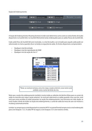 25
Seção de Endereçamento
A Seção de Endereçamento (Routing Section) é onde você determina como como as várias fontes de áudio
disponíveis na Scarlett 6i6 e na Scarlett MixControl serão endereçados para as saídas físicas da Scarlett 6i6.
Cada saída física da Scarlett 6i6 será mostrada, e o sinal de áudio a ser enviado para aquela saída pode ser
selecionado no menu quando clicar no botão à esquerda da saída. As fontes disponíveis compreendem:
•	 Qualquer sinal de entrada
•	 Qualquer sinal de reprodução da DAW
•	 Qualquer mix da seção de mix´s*
*Nota: se você já nomeou uma mix (veja a seção anterior), esse nome será
exibido como nome da fonte da mix.
Note que a seção de endereçamento também mostra todas as seleções de destino feitas para os canais de
saída na mesa de som (veja a seção anterior). Se você pré-selecionou as saídas quando criou sua mix, você
verá que essas escolhas já estão presentes na seção de endereçamento. Isso funciona em mão dupla: se
você mudar a fonte de áudio na seção de endereçamento, o canal de saída da mesa de som vai mostrar a
mudança automaticamente.
Lembre-sesemprequeosinaldisponívelnoconectorHP01nopainelfrontalsempreseráosinalendereçado
para Line Outputs 1 e 2. A saída HP 02 segue a Line Outputs 3 e 4, de maneira similar.
 