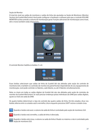 27
Seção de Monitor
O nível do sinal nas saídas de monitores e saídas de linha são ajustadas na Seção de Monitores (Monitor
Section) da Scarlett MixControl. Você pode configurar o hardware e software para que o controle VOLUME
MONITOR na tela controle o volume de monitoração geral. Funções adicionais de monitoração como mute,
dim e mono também estão disponíveis.
O controle Monitor habilita os botões (1 a 6)
Esses botões selecionam que saídas de linha da Scarlett 6i6 são afetadas pela seção de controle de
monitores GUI, e também os controles de monitor do painel frontal. Dependendo do seu equipamento de
monitoração, você pode controlar os falantes, cada falante, ou até 4 falantes simultaneamente.
Nota: os níveis em todas as saídas digitais da Scarlett 6i6 não são afetados pela seção de controles de
monitor da Scarlett MixControl. Se você precisar endereçar pistas individuais da DAW para saídas digitais,
ajuste os níveis de saída da DAW.
Os quatro botões determinam o tipo do controle das quatro saídas de linha. Há três estados; clicar nos
botões alterna entre os estados azul e vermelho; clicar enquanto pressiona SHIFT aciona o estado cinza.
Quando o botão está azul, o volume da saída de linha é controlado pela seção de monitores GUI.
Quando o botão está vermelho, a saída de linha é silenciada.
Quando o botão está cinza, o volume na saída de linha é fixado no máximo e não é controlado pela
seção de monitores GUI.
 