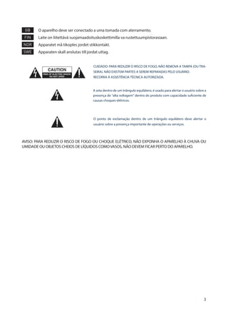 3
GB 	O aparelho deve ser conectado a uma tomada com aterramento.
FIN 	 Laite on liitettävä suojamaadoituskoskettimilla va rustettuumpistorasiaan.
NOR 	 Apparatet må tikoples jordet stikkontakt.
SWE 	 Apparaten skall anslutas till jordat uttag.
CUIDADO: PARA REDUZIR O RISCO DE FOGO, NÃO REMOVA A TAMPA (OU TRA-
SEIRA). NÃO EXISTEM PARTES A SEREM REPARADAS PELO USUÁRIO.
RECORRA À ASSISTÊNCIA TÉCNICA AUTORIZADA.
A seta dentro de um triângulo equilátero, é usado para alertar o usuário sobre a
presença de “alta voltagem” dentro do produto com capacidade suficiente de
causas choques elétricos.
O ponto de exclamação dentro de um triângulo equilátero deve alertar o
usuário sobre a presença importante de operações ou serviços.
AVISO: PARA REDUZIR O RISCO DE FOGO OU CHOQUE ELÉTRICO, NÃO EXPONHA O APARELHO À CHUVA OU
UMIDADE OU OBJETOS CHEIOS DE LÍQUIDOS COMOVASOS, NÃO DEVEM FICAR PERTO DO APARELHO.
 