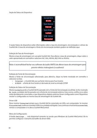 30
Seção de Status do Dispositivo
A seção Status do dispositivo exibe informações sobre a taxa de amostragem, sincronização e o driver da
Scarlett 6i6. A taxa de amostragem e fonte de sincronização também podem ser definidas aqui.
Exibição da Taxa de Amostragem
Mostra a taxa de amostragem em uso pela Scarlett 6i6. Para alterar a taxa de amostragem, clique sobre o
valor apresentado em vermelho e selecione 44,1 kHz, 48 kHz, 88,2 kHz ou 96 kHz.
Nota: é aconselhável fechar seu software de áudio ANTES de alterar taxas de amostragem para
previnir efeitos indesejáveis (e audíveis)!
Exibição da Fonte de Sincronização
Mostra a fonte de sincronização selecionada. para alterá-la, clique na fonte mostrada em vermelho e
selecione na lista:
•	 Internal – a Scarlett 6i6 usa sua fonte interna para fuso horário
•	 S/PDIF – a fonte de fuso horário é derivada do sinal na entrada S/PDIF
Exibição do Status de Sincronização
Mostra Locked quando a Scarlett 6i6 foi pareada com a Fonte de Sincronização escolhida. Se for mostrado
No Lock, a unidade não foi pareada com a fonte de sincronização externa. Caso ocorra, confira se os cabos
estão devidamente conectados, e que dispositivos digitais externos foram configurados como“dispositivo
mestre”e configurados na mesma taxa de amostragem da Scarlett 6i6.
Driver USB
Deve mostrar Connected sempre que a Scarlett 6i6 for conectada via USB a um computador. Se mostrar
Disconnected,confiraasconexõesUSBeseaunidadeestáligada.CasocontinueamostrarDisconnected,
reinicie o computador e re-abra a Scarlett MixControl.
Menu de Configurações
O botão Settings... está disponível somente na versão para Windows da Scarlett MixControl. Ele te
permite configurar o tamanho do buffer do driver ASIO.
 