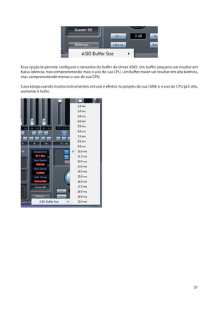 31
Essa opção te permite configurar o tamanho do buffer do driver ASIO. Um buffer pequeno vai resultar em
baixa latência, mas comprometendo mais o uso de sua CPU. Um buffer maior vai resultar em alta latência,
mas comprometendo menos o uso de sua CPU.
Caso esteja usando muitos instrumentos virtuais e efeitos no projeto de sua DAW, e o uso de CPU já é alto,
aumente o bufer.
 