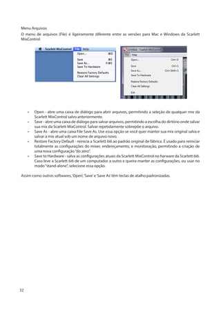 32
Menu Arquivos
O menu de arquivos (File) é ligeiramente diferente entre as versões para Mac e Windows da Scarlett
MixControl.
•	 Open - abre uma caixa de diálogo para abrir arquivos, permitindo a seleção de qualquer mix da
Scarlett MixControl salvo anteriormente.
•	 Save - abre uma caixa de diálogo para salvar arquivos, permitindo a escolha do dirtório onde salvar
sua mix da Scarlett MixControl. Salvar repetidamente sobrepõe o arquivo.
•	 Save As - abre uma caixa File Save As. Use essa opção se você quer manter sua mix original salva e
salvar a mix atual sob um nome de arquivo novo.
•	 Restore Factory Default - reinicia a Scarlett 6i6 ao padrão original de fábrica. É usado para reiniciar
totalmente as configurações do mixer, endereçamento, e monitoração, permitindo a criação de
uma nova configuração“do zero”.
•	 Save to Hardware - salva as configurações atuais da Scarlett MixControl no harware da Scarlett 6i6.
Caso leve a Scarlett 6i6 de um computador a outro e queira manter as configurações, ou usar no
modo“stand-alone”, selecione essa opção.
Assim como outros softwares,‘Open’,‘Save’e‘Save As’têm teclas de atalho padronizadas.
 