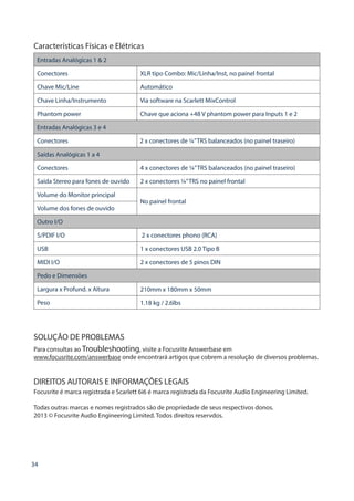 34
Características Físicas e Elétricas
Entradas Analógicas 1  2
Conectores XLR tipo Combo: Mic/Linha/Inst, no painel frontal
Chave Mic/Line Automático
Chave Linha/Instrumento Via software na Scarlett MixControl
Phantom power Chave que aciona +48 V phantom power para Inputs 1 e 2
Entradas Analógicas 3 e 4
Conectores 2 x conectores de ¼”TRS balanceados (no painel traseiro)
Saídas Analógicas 1 a 4
Conectores 4 x conectores de ¼”TRS balanceados (no painel traseiro)
Saída Stereo para fones de ouvido 2 x conectores ¼”TRS no painel frontal
Volume do Monitor principal
No painel frontal
Volume dos fones de ouvido
Outro I/O
S/PDIF I/O 2 x conectores phono (RCA)
USB 1 x conectores USB 2.0 Tipo B
MIDI I/O 2 x conectores de 5 pinos DIN
Pedo e Dimensões
Largura x Profund. x Altura 210mm x 180mm x 50mm
Peso 1.18 kg / 2.6lbs
SOLUÇÃO DE PROBLEMAS
Para consultas ao Troubleshooting, visite a Focusrite Answerbase em
www.focusrite.com/answerbase onde encontrará artigos que cobrem a resolução de diversos problemas.
DIREITOS AUTORAIS E INFORMAÇÕES LEGAIS
Focusrite é marca registrada e Scarlett 6i6 é marca registrada da Focusrite Audio Engineering Limited.
Todas outras marcas e nomes registrados são de propriedade de seus respectivos donos.
2013 © Focusrite Audio Engineering Limited. Todos direitos reservdos.
 