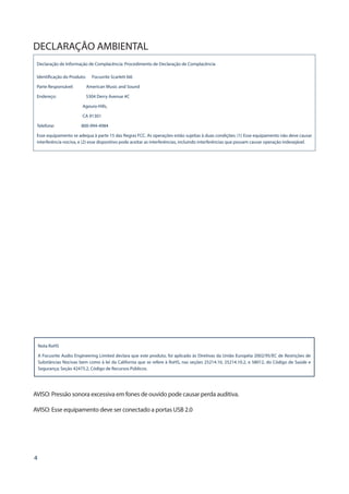 4
DECLARAÇÃO AMBIENTAL
Declaração de Informação de Complacência: Procedimento de Declaração de Complacência
Identificação do Produto: Focusrite Scarlett 6i6
Parte Responsável: American Music and Sound
Endereço: 5304 Derry Avenue #C
Agoura Hills,
CA 91301
Telefone: 800-994-4984
Esse equipamento se adequa à parte 15 das Regras FCC. As operações estão sujeitas à duas condições: (1) Esse equipamento não deve causar
interferência nociva, e (2) esse dispositivo pode aceitar as interferências, incluindo interferências que possam causar operação indesejável.
Nota RoHS
A Focusrite Audio Engineering Limited declara que este produto, foi aplicado às Diretivas da União Européia 2002/95/EC de Restrições de
Substâncias Nocivas bem como à lei da California que se refere à RoHS, nas seções 25214.10, 25214.10.2, e 58012, do Código de Saúde e
Segurança; Seção 42475.2, Código de Recursos Públicos.
AVISO: Pressão sonora excessiva em fones de ouvido pode causar perda auditiva.
AVISO: Esse equipamento deve ser conectado a portas USB 2.0
 