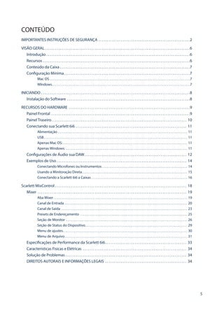 5
CONTEÚDO
IMPORTANTES INSTRUÇÕES DE SEGURANÇA . . . . . . . . . . . . . . . . . . . . . . . . . . . . . . . . . . . . . . . . . . . . . . . . . . . . . 2
VISÃO GERAL . . . . . . . . . . . . . . . . . . . . . . . . . . . . . . . . . . . . . . . . . . . . . . . . . . . . . . . . . . . . . . . . . . . . . . . . . . . . . . . . . . . 6
Introdução  . . . . . . . . . . . . . . . . . . . . . . . . . . . . . . . . . . . . . . . . . . . . . . . . . . . . . . . . . . . . . . . . . . . . . . . . . . . . . . . . . . 6
Recursos . . . . . . . . . . . . . . . . . . . . . . . . . . . . . . . . . . . . . . . . . . . . . . . . . . . . . . . . . . . . . . . . . . . . . . . . . . . . . . . . . . . . . 6
Conteúdo da Caixa . . . . . . . . . . . . . . . . . . . . . . . . . . . . . . . . . . . . . . . . . . . . . . . . . . . . . . . . . . . . . . . . . . . . . . . . . . . 7
Configuração Mínima . . . . . . . . . . . . . . . . . . . . . . . . . . . . . . . . . . . . . . . . . . . . . . . . . . . . . . . . . . . . . . . . . . . . . . . . 7
Mac OS . . . . . . . . . . . . . . . . . . . . . . . . . . . . . . . . . . . . . . . . . . . . . . . . . . . . . . . . . . . . . . . . . . . . . . . . . . . . . . . . . . . . . . . . . 7
WIndows . . . . . . . . . . . . . . . . . . . . . . . . . . . . . . . . . . . . . . . . . . . . . . . . . . . . . . . . . . . . . . . . . . . . . . . . . . . . . . . . . . . . . . . 7
INICIANDO . . . . . . . . . . . . . . . . . . . . . . . . . . . . . . . . . . . . . . . . . . . . . . . . . . . . . . . . . . . . . . . . . . . . . . . . . . . . . . . . . . . . . . 8
Instalação do Software . . . . . . . . . . . . . . . . . . . . . . . . . . . . . . . . . . . . . . . . . . . . . . . . . . . . . . . . . . . . . . . . . . . . . . . 8
RECURSOS DO HARDWARE . . . . . . . . . . . . . . . . . . . . . . . . . . . . . . . . . . . . . . . . . . . . . . . . . . . . . . . . . . . . . . . . . . . . . . 9
Painel Frontal . . . . . . . . . . . . . . . . . . . . . . . . . . . . . . . . . . . . . . . . . . . . . . . . . . . . . . . . . . . . . . . . . . . . . . . . . . . . . . . . 9
Painel Traseiro . . . . . . . . . . . . . . . . . . . . . . . . . . . . . . . . . . . . . . . . . . . . . . . . . . . . . . . . . . . . . . . . . . . . . . . . . . . . . . 10
Conectando sua Scarlett 6i6 . . . . . . . . . . . . . . . . . . . . . . . . . . . . . . . . . . . . . . . . . . . . . . . . . . . . . . . . . . . . . . . . . 11
Alimentação . . . . . . . . . . . . . . . . . . . . . . . . . . . . . . . . . . . . . . . . . . . . . . . . . . . . . . . . . . . . . . . . . . . . . . . . . . . . . . . . . . . 11
USB . . . . . . . . . . . . . . . . . . . . . . . . . . . . . . . . . . . . . . . . . . . . . . . . . . . . . . . . . . . . . . . . . . . . . . . . . . . . . . . . . . . . . . . . . . . 11
Apenas Mac OS:  . . . . . . . . . . . . . . . . . . . . . . . . . . . . . . . . . . . . . . . . . . . . . . . . . . . . . . . . . . . . . . . . . . . . . . . . . . . . . . . 11
Apenas Windows: . . . . . . . . . . . . . . . . . . . . . . . . . . . . . . . . . . . . . . . . . . . . . . . . . . . . . . . . . . . . . . . . . . . . . . . . . . . . . . 11
Configurações de Áudio sua DAW . . . . . . . . . . . . . . . . . . . . . . . . . . . . . . . . . . . . . . . . . . . . . . . . . . . . . . . . . . . 12
Exemplos de Uso . . . . . . . . . . . . . . . . . . . . . . . . . . . . . . . . . . . . . . . . . . . . . . . . . . . . . . . . . . . . . . . . . . . . . . . . . . . 14
Conectando Microfones ou Instrumentos . . . . . . . . . . . . . . . . . . . . . . . . . . . . . . . . . . . . . . . . . . . . . . . . . . . . . . . 14
Usando a Minitoração Direta . . . . . . . . . . . . . . . . . . . . . . . . . . . . . . . . . . . . . . . . . . . . . . . . . . . . . . . . . . . . . . . . . . . 15
Conectando a Scarlett 6i6 a Caixas . . . . . . . . . . . . . . . . . . . . . . . . . . . . . . . . . . . . . . . . . . . . . . . . . . . . . . . . . . . . . 16
Scarlett MixControl  . . . . . . . . . . . . . . . . . . . . . . . . . . . . . . . . . . . . . . . . . . . . . . . . . . . . . . . . . . . . . . . . . . . . . . . . . . . . 18
Mixer  . . . . . . . . . . . . . . . . . . . . . . . . . . . . . . . . . . . . . . . . . . . . . . . . . . . . . . . . . . . . . . . . . . . . . . . . . . . . . . . . . . . . . . 19
Aba Mixer . . . . . . . . . . . . . . . . . . . . . . . . . . . . . . . . . . . . . . . . . . . . . . . . . . . . . . . . . . . . . . . . . . . . . . . . . . . . . . . . . . . . . 19
Canal de Entrada . . . . . . . . . . . . . . . . . . . . . . . . . . . . . . . . . . . . . . . . . . . . . . . . . . . . . . . . . . . . . . . . . . . . . . . . . . . . . . . 20
Canal de Saída . . . . . . . . . . . . . . . . . . . . . . . . . . . . . . . . . . . . . . . . . . . . . . . . . . . . . . . . . . . . . . . . . . . . . . . . . . . . . . . . . 23
Presets de Endereçamento  . . . . . . . . . . . . . . . . . . . . . . . . . . . . . . . . . . . . . . . . . . . . . . . . . . . . . . . . . . . . . . . . . . . . 25
Seção de Monitor . . . . . . . . . . . . . . . . . . . . . . . . . . . . . . . . . . . . . . . . . . . . . . . . . . . . . . . . . . . . . . . . . . . . . . . . . . . . . . 26
Seção de Status do Dispositivo . . . . . . . . . . . . . . . . . . . . . . . . . . . . . . . . . . . . . . . . . . . . . . . . . . . . . . . . . . . . . . . . . 29
Menu de ajustes . . . . . . . . . . . . . . . . . . . . . . . . . . . . . . . . . . . . . . . . . . . . . . . . . . . . . . . . . . . . . . . . . . . . . . . . . . . . . . . 30
Menu de Arquivo . . . . . . . . . . . . . . . . . . . . . . . . . . . . . . . . . . . . . . . . . . . . . . . . . . . . . . . . . . . . . . . . . . . . . . . . . . . . . . 31
Especificações de Performance da Scarlett 6i6 . . . . . . . . . . . . . . . . . . . . . . . . . . . . . . . . . . . . . . . . . . . . . . . 33
Características Fisicas e Elétricas . . . . . . . . . . . . . . . . . . . . . . . . . . . . . . . . . . . . . . . . . . . . . . . . . . . . . . . . . . . . . 34
Solução de Problemas  . . . . . . . . . . . . . . . . . . . . . . . . . . . . . . . . . . . . . . . . . . . . . . . . . . . . . . . . . . . . . . . . . . . . . . 34
DIREITOS AUTORAIS E INFORMAÇÕES LEGAIS . . . . . . . . . . . . . . . . . . . . . . . . . . . . . . . . . . . . . . . . . . . . . . . . 34
 