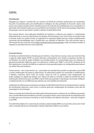 6
GERAL
Introdução
Obrigado por adquirir a Scarlett 6i6, um membro da família de interfaces profissionais de computador
Focusrite incorporado pelos pré-amplificadores analógicos de alta qualidade da Focusrite. Agora você
possui uma solução simples porém completa para enviar áudio de alta qualidade para seu computador e à
partir dele.Você também pode usar sua Scarlett 6i6 como interface“stand-alone”para qualquer dispositivo
de gravação, uma vez que estiver usando o software Scarlett MixControl.
Este manual oferece uma explicação detalhada do hardware e software para ajudá-lo a compreender
profundamente os recursos operacionais do produto. Recomendamos que você invista um tempo lendo
o manual, sendo um usuário novato ou experiente em gravação digital, para que esteja completamente
consciente das possibilidades que a Scarlett 6i6 e seu software te oferecem. Caso não encontre aqui as
informações de que necessita, acesse http://www.focusrite.com/answerbase, onde encontrará reunidas as
respostas às questões técnicas mais frequentes.
Características
A interface Scarlett 6i6 oferece entradas para microfones, instrumentos musicais, sinais com nível de linha
e saída de áudio digital S/PDIF via porta USB para computadores com versões compatíveis de Mac OS
ou Windows. Os sinais de áudio recebidos nas entradas podem ser encaminhados para seu software de
gravação/workstation digital (às quais nos referiremos a diante por “DAW”) a até 24-bit, resolução de 96
kHz; igualmente, o monitor da DAW ou as saídas dos sinais gravados podem ser configurados para estarem
nas saídas físicas do hardware.
Fontes sonoras – mics, instrumentos, etc. - conectados nas entradas físicas podem ser gravados no seu DAW
e, então, endereçados de lá para as saídas físicas. As saídas físicas podem ser conectadas a amplificadores
e falantes, monitores ativos, fones de ouvido, mesas de som ou qualquer outro equipamento de
áudio analógico ou digital que desejar usar. Apesar de todas as entradas e saídas da Scarlett 6i6 serem
endereçados diretamente para seu DAW e à partir dele para gravação e reprodução, você pode configurar
o endereçamento na sua DAW para que atenda suas necessidades precisamente.
A aplicação do software que acompanha o produto, Scarlett MixControl, fornece endereçamentos e opções
de monitoração adicionais, assim como o controle geral das configurações do hardware como taxa de
amostragem e sincronização.
Todas as entradas da Scarlett 6i6 são endereçados diretamente para o software do seu DAW para gravação,
mas a Scarlett MixControl também te permite a passagem destes sinais internamente do dispositivo para
as saídas para que você possa monitorar os sinais de áudio com latência ultra baixa - antes que cheguem
à sua DAW.
A Scarlett 6i6 também tem conectores de entrada e saída de dados MIDI: isso te permite usá-la como“hub”
entre a entrada USB do seu computador e demais dispositivos MIDI no seu sistema.
 