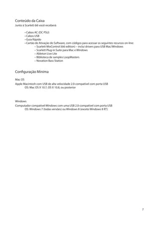 7
Conteúdo da Caixa
Junto à Scarlett 6i6 você receberá:
	 • Cabos AC (DC PSU)
	 • Cabos USB
	 • Guia Rápido
	 • Cartão de Ativação do Software, com códigos para acessar os seguintes recursos on-line:
		 – Scarlett MixControl (6i6 edition) – inclui drivers para USB Mac/Windows
		 – Scarlett Plug-in Suite para Mac e Windows
		 – Ableton Live Lite
		 – Biblioteca de samples LoopMasters
		 – Novation Bass Station
Configuração Mínima
Mac OS
Apple Macintosh com USB de alta velocidade 2.0-compatível com porta USB
	 OS: Mac OS X 10.7, OS X 10.8, ou posterior
Windows
Computador compatível Windows com uma USB 2.0-compatível com porta USB
	 OS: Windows 7 (todas versões) ou Windows 8 (exceto Windows 8 RT)
 