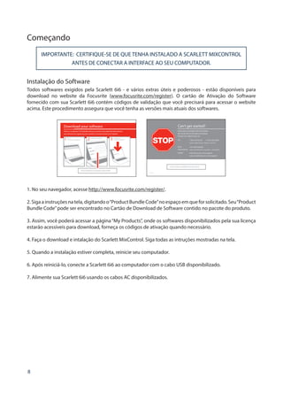 8
Começando
IMPORTANTE: CERTIFIQUE-SE DE QUE TENHA INSTALADO A SCARLETT MIXCONTROL
ANTES DE CONECTAR A INTERFACE AO SEU COMPUTADOR.
Instalação do Software
Todos softwares exigidos pela Scarlett 6i6 - e vários extras úteis e poderosos - estão disponíveis para
download no website da Focusrite (www.focusrite.com/register). O cartão de Ativação do Software
fornecido com sua Scarlett 6i6 contém códigos de validação que você precisará para acessar o website
acima. Este procedimento assegura que você tenha as versões mais atuais dos softwares.
Can’t get started?
If you have any trouble with this product
do not go back to the place of purchase.
Contact our support team on:
US:
UK 
International:
Online:
PLACE SERIAL NUMBER STICKER HERE
1-855-24-FOCUS (1-855-243-6287)
Support available Monday - Friday 8am – 6pm (PST)
+44 1494 462246
Support available Monday - Friday 9:30am – 6pm (GMT/BST)
www.focusrite.com/support
www.novationmusic.com/support
FA0736-01
1. No seu navegador, acesse http://www.focusrite.com/register/.
2.Sigaainstruçõesnatela,digitandoo“ProductBundleCode”noespaçoemqueforsolicitado.Seu“Product
Bundle Code”pode ser encontrado no Cartão de Download de Software contido no pacote do produto.
3. Assim, você poderá acessar a página“My Products”, onde os softwares disponibilizados pela sua licença
estarão acessíveis para download, forneça os códigos de ativação quando necessário.
4. Faça o download e intalação do Scarlett MixControl. Siga todas as intruções mostradas na tela.
5. Quando a instalação estiver completa, reinicie seu computador.
6. Após reiniciá-lo, conecte a Scarlett 6i6 ao computador com o cabo USB disponibilizado.
7. Alimente sua Scarlett 6i6 usando os cabos AC disponibilizados.
 