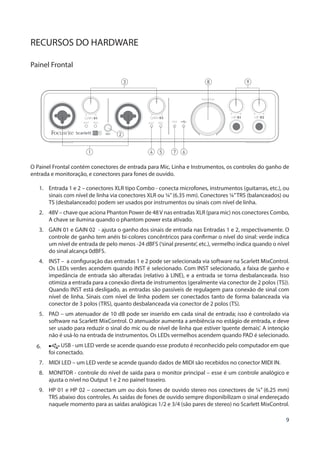 9
RECURSOS DO HARDWARE
Painel Frontal
1
3
2
4 7 65
8 9
O Painel Frontal contém conectores de entrada para Mic, Linha e Instrumentos, os controles do ganho de
entrada e monitoração, e conectores para fones de ouvido.
1.	 Entrada 1 e 2 – conectores XLR tipo Combo - conecta microfones, instrumentos (guitarras, etc.), ou
sinais com nível de linha via conectores XLR ou ¼”(6.35 mm). Conectores ¼”TRS (balanceados) ou
TS (desbalanceado) podem ser usados por instrumentos ou sinais com nível de linha.
2.	 48V – chave que aciona Phanton Power de 48V nas entradas XLR (para mic) nos conectores Combo,
A chave se ilumina quando o phantom power esta ativado.
3.	 GAIN 01 e GAIN 02 - ajusta o ganho dos sinais de entrada nas Entradas 1 e 2, respectivamente. O
controle de ganho tem anéis bi-colores concêntricos para confirmar o nível do sinal: verde indica
um nível de entrada de pelo menos -24 dBFS (‘sinal presente’, etc.), vermelho indica quando o nível
do sinal alcança 0dBFS.
4.	 INST – a configuração das entradas 1 e 2 pode ser selecionada via software na Scarlett MixControl.
Os LEDs verdes acendem quando INST é selecionado. Com INST selecionado, a faixa de ganho e
impedância de entrada são alteradas (relativo à LINE), e a entrada se torna desbalanceada. Isso
otimiza a entrada para a conexão direta de instrumentos (geralmente via conector de 2 polos (TS)).
Quando INST está desligado, as entradas são passíveis de regulagem para conexão de sinal com
nível de linha. Sinais com nível de linha podem ser conectados tanto de forma balanceada via
conector de 3 polos (TRS), quanto desbalanceada via conector de 2 polos (TS).
5.	 PAD – um atenuador de 10 dB pode ser inserido em cada sinal de entrada; isso é controlado via
software na Scarlett MixControl. O atenuador aumenta a ambiência no estágio de entrada, e deve
ser usado para reduzir o sinal do mic ou de nível de linha que estiver ‘quente demais’. A intenção
não é usá-lo na entrada de instrumentos. Os LEDs vermelhos acendem quando PAD é selecionado.
6.	 USB - um LED verde se acende quando esse produto é reconhecido pelo computador em que
foi conectado.
7.	 MIDI LED – um LED verde se acende quando dados de MIDI são recebidos no conector MIDI IN.
8.	 MONITOR - controle do nível de saída para o monitor principal – esse é um controle analógico e
ajusta o nível no Output 1 e 2 no painel traseiro.
9.	 HP 01 e HP 02 – conectam um ou dois fones de ouvido stereo nos conectores de ¼” (6.25 mm)
TRS abaixo dos controles. As saídas de fones de ouvido sempre disponibilizam o sinal endereçado
naquele momento para as saídas analógicas 1/2 e 3/4 (são pares de stereo) no Scarlett MixControl.
 