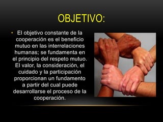 OBJETIVO:
• El objetivo constante de la
cooperación es el beneficio
mutuo en las interrelaciones
humanas; se fundamenta en
el principio del respeto mutuo.
El valor, la consideración, el
cuidado y la participación
proporcionan un fundamento
a partir del cual puede
desarrollarse el proceso de la
cooperación.
 
