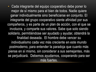 • Cada integrante del equipo cooperativo debe poner lo
mejor de sí mismo para el bien de todos. Nadie quiere
ganar individualmente sino beneficiarse en conjunto. El
integrante del grupo cooperativo siente afinidad por sus
compañeros, y es parte de un plan de acción, con el que se
involucra, y comparte sus valores. Sabe que solo siendo
solidario, permitiéndose ser ayudado y ayudar, obtendrá la
finalidad deseada. El hombre debe vencer su
individualismo cada vez más creciente en este mundo
postmoderno, para entender la paradoja que cuanto más
piense en sí mismo, sin considerar a sus semejantes, más
se perjudicará. Debemos ayudarnos, cooperando para ser
más fuertes.
 