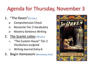 Agenda for Thursday, November 3
1. “The Raven”(25 min.)
   o   Comprehension Check
   o   Reconcile Tier 2 Vocabulary
   o   Mastery Sentence Writing
2. The Scarlet Letter (50 min.)
   o   “The Custom House” Tier 2
       Vocabulary assigned
   o   Writing Journal Entry 6
3. Begin Homework (Remaining Time)
 