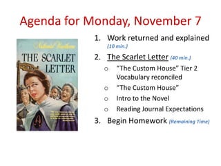 Agenda for Monday, November 7
           1. Work returned and explained
               (10 min.)

           2. The Scarlet Letter (40 min.)
              o    “The Custom House” Tier 2
                   Vocabulary reconciled
              o    “The Custom House”
              o    Intro to the Novel
              o    Reading Journal Expectations
           3. Begin Homework (Remaining Time)
 