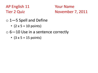 AP English 11             Your Name
Tier 2 Quiz               November 7, 2011
o 1—5 Spell and Define
  • (2 x 5 = 10 points)
o 6—10 Use in a sentence correctly
  • (3 x 5 = 15 points)
 