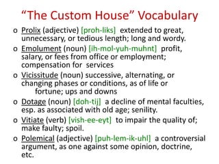 “The Custom House” Vocabulary
o Prolix (adjective) [proh-liks] extended to great,
  unnecessary, or tedious length; long and wordy.
o Emolument (noun) [ih-mol-yuh-muhnt] profit,
  salary, or fees from office or employment;
  compensation for services
o Vicissitude (noun) successive, alternating, or
  changing phases or conditions, as of life or
       fortune; ups and downs
o Dotage (noun) [doh-tij] a decline of mental faculties,
  esp. as associated with old age; senility.
o Vitiate (verb) [vish-ee-eyt] to impair the quality of;
  make faulty; spoil.
o Polemical (adjective) [puh-lem-ik-uhl] a controversial
  argument, as one against some opinion, doctrine,
  etc.
 