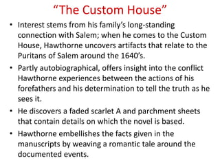 “The Custom House”
• Interest stems from his family’s long-standing
  connection with Salem; when he comes to the Custom
  House, Hawthorne uncovers artifacts that relate to the
  Puritans of Salem around the 1640’s.
• Partly autobiographical, offers insight into the conflict
  Hawthorne experiences between the actions of his
  forefathers and his determination to tell the truth as he
  sees it.
• He discovers a faded scarlet A and parchment sheets
  that contain details on which the novel is based.
• Hawthorne embellishes the facts given in the
  manuscripts by weaving a romantic tale around the
  documented events.
 