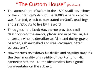 “The Custom House” (Continued)
• The atmosphere of Salem in the 1800’s still has echoes
  of the Puritanical Salem of the 1600’s where a colony
  was founded, which concentrated on God’s teachings
  and a strict duty to live by his word.
• Throughout the book Hawthorne provides a full
  description of the events, places and in particular, his
  ancestors who he describes as “dim and dusky, grave,
  bearded, sable-cloaked and steel-crowned, bitter
  persecutors”.
• Hawthorne’s text shows his dislike and hostility towards
  the stern morality and rigidity of the Puritans. His
  connection to the Puritan ideal makes him a good
  commentator on the subject.
 