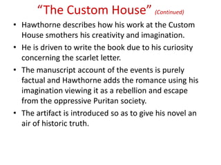 “The Custom House” (Continued)
• Hawthorne describes how his work at the Custom
  House smothers his creativity and imagination.
• He is driven to write the book due to his curiosity
  concerning the scarlet letter.
• The manuscript account of the events is purely
  factual and Hawthorne adds the romance using his
  imagination viewing it as a rebellion and escape
  from the oppressive Puritan society.
• The artifact is introduced so as to give his novel an
  air of historic truth.
 