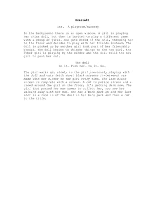 Scarlett
Int. A playroom/nursery
In the background there is an open window. A girl is playing
her china doll, but then is invited to play a different game
with a group of girls. She gets bored of the doll, throwing her
to the floor and decides to play with her friends instead. The
doll is picked up by another girl (not part of her friendship
group), the doll begins to whisper things to the new girl, the
other girl is playing by the window and the doll tells the new
girl to push her out.
The doll
Do it… Push her… Do it… Go…
The girl walks up, slowly to the girl previously playing with
the doll and cuts (with short black screens in-between) are
made with her closer to the girl every time… The last black
screen is complete with a scream. A cut to police sirens and a
crowd around the girl on the floor, it’s getting dark now. The
girl that pushed her mum comes to collect her, you see her
walking away with her mum, she has a back pack on and the last
shot is a zoom in of the doll in her back pack and then a cut
to the title.
 