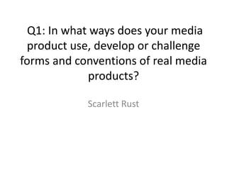 Q1: In what ways does your media
 product use, develop or challenge
forms and conventions of real media
             products?

            Scarlett Rust
 