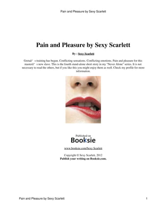 Pain and Pleasure by Sexy Scarlett
By : Sexy Scarlett
Gretaâ“ s training has begun. Conflicting sensations. Conflicting emotions. Pain and pleasure for this
masterâ“ s new slave. This is the fourth stand-alone short story in my "Never Alone" series. It is not
necessary to read the others, but if you like this you might enjoy them as well. Check my profile for more
information.
Published on
www.booksie.com/Sexy Scarlett
Copyright © Sexy Scarlett, 2012
Publish your writing on Booksie.com.
Pain and Pleasure by Sexy Scarlett
Pain and Pleasure by Sexy Scarlett 1
 