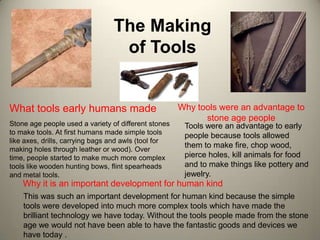 The Making
                                  of Tools


What tools early humans made                          Why tools were an advantage to
                                                            stone age people
Stone age people used a variety of different stones    Tools were an advantage to early
to make tools. At first humans made simple tools       people because tools allowed
like axes, drills, carrying bags and awls (tool for
making holes through leather or wood). Over
                                                       them to make fire, chop wood,
time, people started to make much more complex         pierce holes, kill animals for food
tools like wooden hunting bows, flint spearheads       and to make things like pottery and
and metal tools.                                       jewelry.
    Why it is an important development for human kind
    This was such an important development for human kind because the simple
    tools were developed into much more complex tools which have made the
    brilliant technology we have today. Without the tools people made from the stone
    age we would not have been able to have the fantastic goods and devices we
    have today .
 