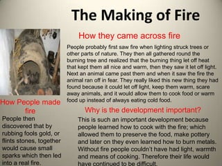 The Making of Fire
                               How they came across fire
                          People probably first saw fire when lighting struck trees or
                          other parts of nature. They then all gathered round the
                          burning tree and realized that the burning thing let off heat
                          that kept them all nice and warm, then they saw it let off light.
                          Next an animal came past them and when it saw the fire the
                          animal ran off in fear. They really liked this new thing they had
                          found because it could let off light, keep them warm, scare
                          away animals, and it would allow them to cook food or warm
How People made           food up instead of always eating cold food.

      fire                       Why is the development important?
People then                   This is such an important development because
discovered that by            people learned how to cook with the fire; which
rubbing fools gold, or        allowed them to preserve the food, make pottery
flints stones, together       and later on they even learned how to burn metals.
would cause small             Without fire people couldn’t have had light, warmth
sparks which then led         and means of cooking. Therefore their life would
into a real fire.             have continued to be difficult.
 