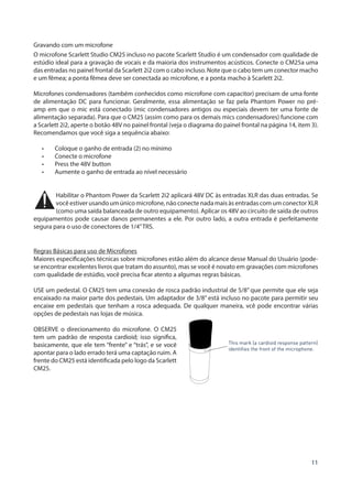 11
Gravando com um microfone
O microfone Scarlett Studio CM25 incluso no pacote Scarlett Studio é um condensador com qualidade de
estúdio ideal para a gravação de vocais e da maioria dos instrumentos acústicos. Conecte o CM25a uma
das entradas no painel frontal da Scarlett 2i2 com o cabo incluso. Note que o cabo tem um conector macho
e um fêmea; a ponta fêmea deve ser conectada ao microfone, e a ponta macho à Scarlett 2i2.
Microfones condensadores (também conhecidos como microfone com capacitor) precisam de uma fonte
de alimentação DC para funcionar. Geralmente, essa alimentação se faz pela Phantom Power no pré-
amp em que o mic está conectado (mic condensadores antigos ou especiais devem ter uma fonte de
alimentação separada). Para que o CM25 (assim como para os demais mics condensadores) funcione com
a Scarlett 2i2, aperte o botão 48V no painel frontal (veja o diagrama do painel frontal na página 14, item 3).
Recomendamos que você siga a sequência abaixo:
•	 Coloque o ganho de entrada (2) no mínimo
•	 Conecte o microfone
•	 Press the 48V button
•	 Aumente o ganho de entrada ao nível necessário
Habilitar o Phantom Power da Scarlett 2i2 aplicará 48V DC às entradas XLR das duas entradas. Se
você estiver usando um único microfone, não conecte nada mais às entradas com um conector XLR
(como uma saída balanceada de outro equipamento). Aplicar os 48V ao circuito de saída de outros
equipamentos pode causar danos permanentes a ele. Por outro lado, a outra entrada é perfeitamente
segura para o uso de conectores de 1/4”TRS.
Regras Básicas para uso de Microfones
Maiores especificações técnicas sobre microfones estão além do alcance desse Manual do Usuário (pode-
se encontrar excelentes livros que tratam do assunto), mas se você é novato em gravações com microfones
com qualidade de estúdio, você precisa ficar atento a algumas regras básicas.
USE um pedestal. O CM25 tem uma conexão de rosca padrão industrial de 5/8” que permite que ele seja
encaixado na maior parte dos pedestais. Um adaptador de 3/8” está incluso no pacote para permitir seu
encaixe em pedestais que tenham a rosca adequada. De qualquer maneira, vcê pode encontrar várias
opções de pedestais nas lojas de música.
OBSERVE o direcionamento do microfone. O CM25
tem um padrão de resposta cardioid; isso significa,
basicamente, que ele tem “frente” e “trás”, e se você
apontar para o lado errado terá uma captação ruim. A
frente do CM25 está identificada pelo logo da Scarlett
CM25.
This mark (a cardioid response pattern)
identifies the front of the microphone.
 