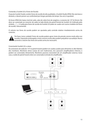 13
Contando a Scarlett 2i2 a Fones de Ouvido
O pacote Scarlett Studio contém fones de ouvido de alta qualidade, o Scarlett Studio HP60. Eles são leves e
duráveis, e devem prover uso confortável por longos períodos de tempo. Seu arco é ajustável.
Os fones HP60 têm baixo nível de ruído, cabo de cobre livre de oxigênio, e conector de 1/4”(6.35mm). Ele
deve ser conectado ao conector de saída no lado direito do painel frontal da Scarlett 2i2 (indicado pelo
símbolo ). A saída para fones de ouvido da Scarlett 2i2 pode ser usada com outros modelos de fones
de ouvido, naturamentel.
O volume nos fones de ouvido podem ser ajustados pelo controle rotativo imediatamente acima do
conector.
Por favor, tome cuidado! Fones de ouvido podem gerar níveis de pressão sonora muito altos nos
ouvidos. Exposição prolongada a níveis sonoros muito altos podem prejudicar sua audição. Nunca
aumente o volume dos fones de ouvido acima do necessário.
Conectando Scarlett 2i2 a caixas
Os conectores de saída de 1/4”no painel traseiro podem ser usados usados para alimentar os alto-falantes
dos monitores. Monitores ativos (caixas de som tradicionais, etc.) possuem amplificadores internos, e
podem ser conectador diretamente. Monitores passivos necessitam de um amplificador externo; nesse
caso, a saída do painel traseiro deve ser conectada à entrada do amplificador.
 
