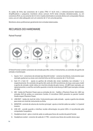 14
As saídas de linha são conectores de 3 polos (TRS) ¼” (6.35 mm), e eletronicamente balanceadas.
Amplificadores e pequenos monitores ativos comuns (hi-fi) terão entradas desbalanceadas, ou em
conectores RCA, ou via conector de 3.5 mm e 3 polos destinados à conexão direta com computador. Nesses
casos, use um cabo adequado com um conector de ¼”em uma das pontas.
Monitores ativos profissionais geralmente tem entradas balanceadas.
RECURSOS DO HARDWARE
Painel Frontal
1
2
4 5 8
3 6 7
O Painel Frontal contém conectores de entrada para Mic, Linha e Instrumentos, os controles do ganho de
entrada e monitoração.
1.	 Inputs 1 & 2 – conectores de entrada tipo Neutrik Combo®
- conecta microfones, instrumentos (por
exemplo, guitarras) ou sinais com nível de linha via XLR ou conector de ¼”(6.35 mm).
2.	 Gain 01 e Gain 02 - ajusta os ganhos de entrada dos sinais recebidos nas entradas 1 e 2,
respectivamente. Os controles de ganho têm anéis de LED concêntricos de duas cores para medir
o ganho de entrada: verde indica um nível de entrada de pelo menos -24 dBFS (por exemplo, um
signal presente), o anel fica vermelho quando o nível do sinal alcança 0 dBFS (por exemplo, entrada
em clip).
3.	 48V - botão de Phantom Power para as entradas de mic - hablita o Phantom Power de +48V nas
entradas XLR de ambos os conectores Combo. O microfone CM25 presente no pacote Scarlett
Studio requer Phantom Power.
4.	 LINE/INST - botão de nível de Linha / Instrumento para cada entrada – ajusta o ganho da entrada
para sinais em nível de instrumento ou linha.
5.	 MONITOR - controle do volume do monitor principal - ajusta o nível de saída nas saídas 1 e 2 (painel
traseiro.
6.	 USB LED - acende quando a interface recebe alimentação via porta USB e é reconhecida pelo
computador hospedeiro.
7.	 Headphone level - ajsta o nível de saída na saída para fones de ouvido do painel frontal.
8.	 Headphone socket - conector de saída de ¼”TRS - conecte seus fones de ouvido stereo aqui.
 