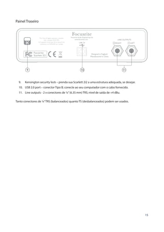 15
Painel Traseiro
9 10 11
9.	 Kensington security lock – prenda sua Scarlett 2i2 a uma estrutura adequada, se desejar.
10.	 USB 2.0 port – conector Tipo B; conecte ao seu computador com o cabo fornecido.
11.	 Line outputs - 2 x conectores de ¼”(6.35 mm) TRS; nível de saída de +4 dBu.
Tanto conectores de ¼”TRS (balanceados) quanto TS (desbalanceados) podem ser usados.
 